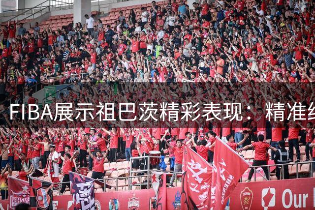FIBA展示祖巴茨精彩表现：精准终结展现内线风采
